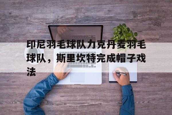 开云体育在线-包含印尼羽毛球队力克丹麦羽毛球队，斯里坎特完成帽子戏法的词条